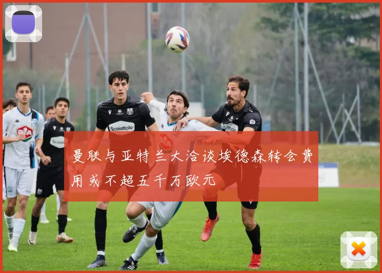 曼联与亚特兰大洽谈埃德森转会费用或不超五千万欧元