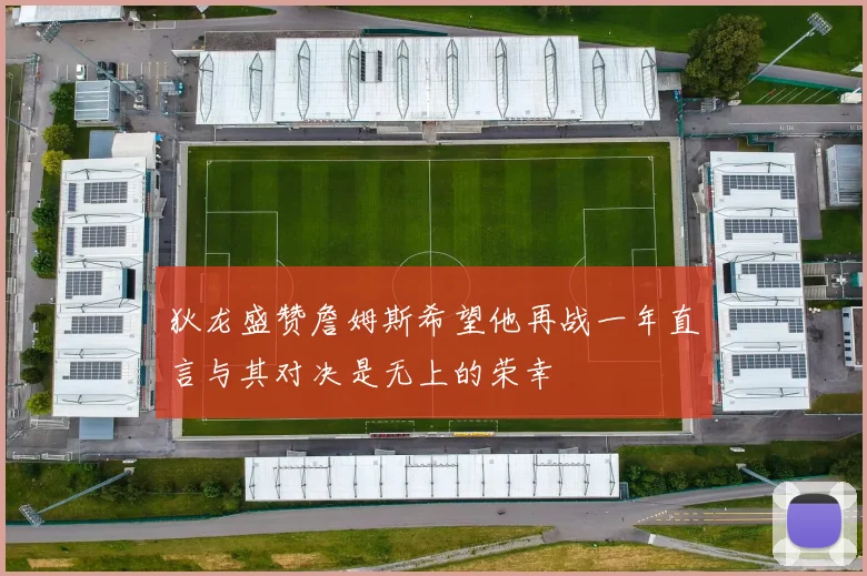 狄龙盛赞詹姆斯希望他再战一年直言与其对决是无上的荣幸