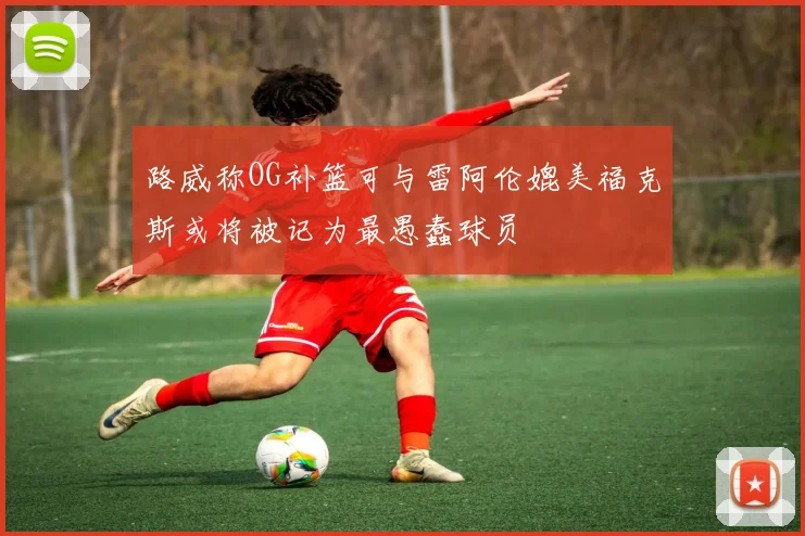 路威称OG补篮可与雷阿伦媲美福克斯或将被记为最愚蠢球员