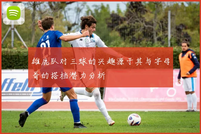 雄鹿队对三球的兴趣源于其与字母哥的搭档潜力分析