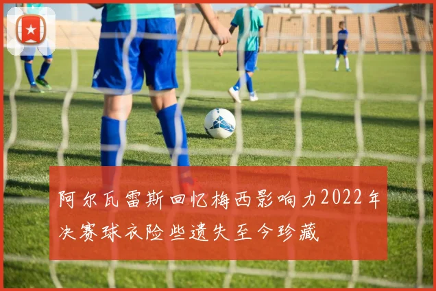 阿尔瓦雷斯回忆梅西影响力2022年决赛球衣险些遗失至今珍藏