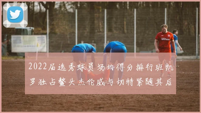 2022届选秀球员场均得分排行班凯罗独占鳌头杰伦威与切特紧随其后