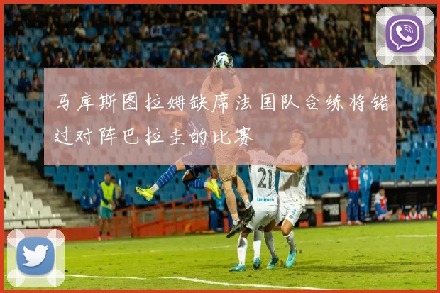 马库斯图拉姆缺席法国队合练将错过对阵巴拉圭的比赛