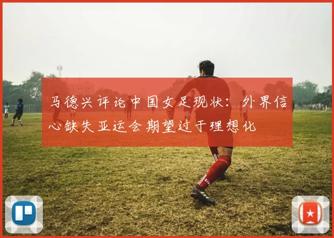马德兴评论中国女足现状：外界信心缺失亚运会期望过于理想化