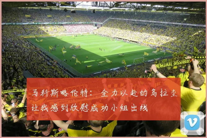马科斯略伦特：全力以赴的乌拉圭让我感到欣慰成功小组出线