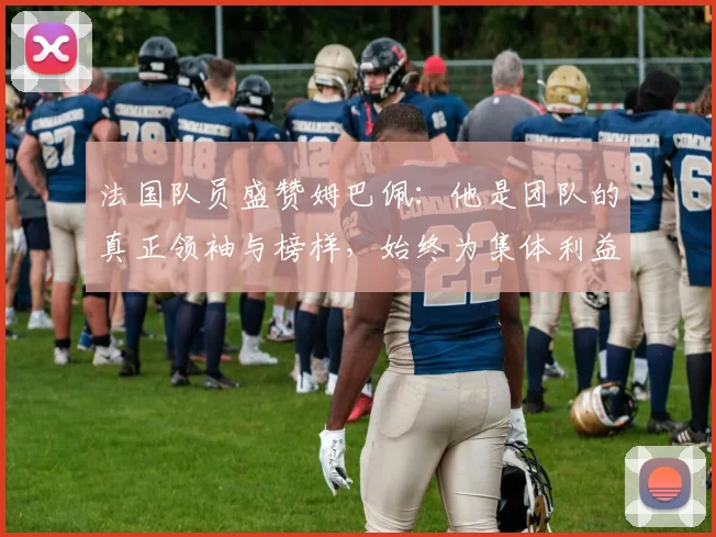 法国队员盛赞姆巴佩：他是团队的真正领袖与榜样，始终为集体利益考虑