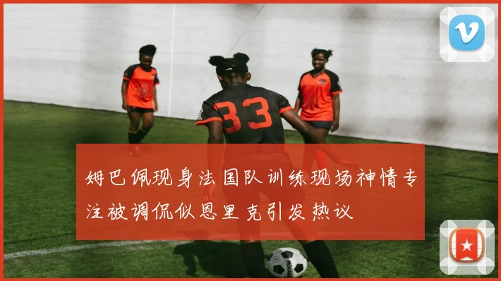 姆巴佩现身法国队训练现场神情专注被调侃似恩里克引发热议