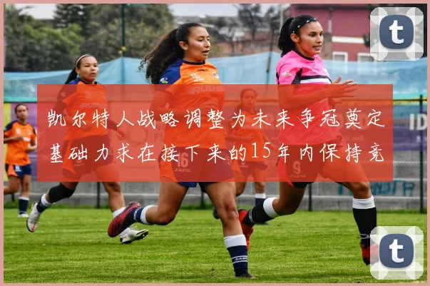 凯尔特人战略调整为未来争冠奠定基础力求在接下来的15年内保持竞争优势