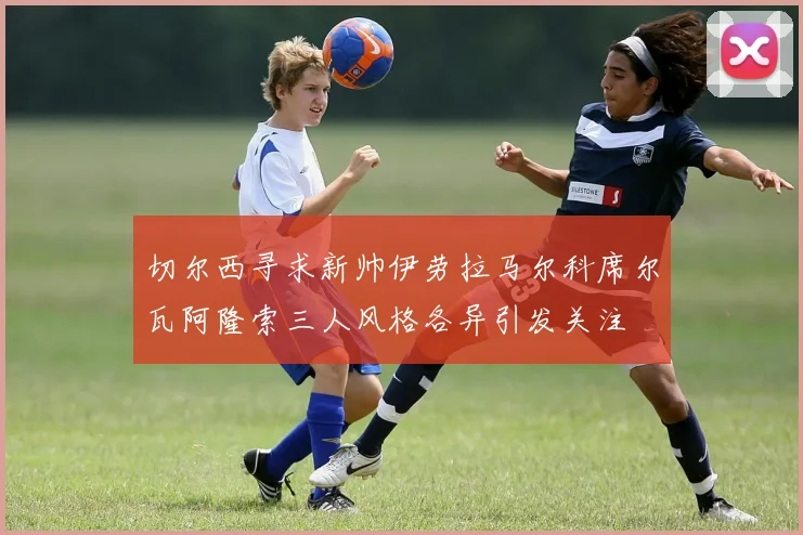 切尔西寻求新帅伊劳拉马尔科席尔瓦阿隆索三人风格各异引发关注