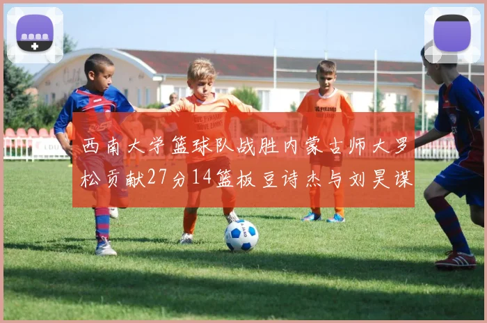 西南大学篮球队战胜内蒙古师大罗松贡献27分14篮板豆诗杰与刘昊谋表现出色