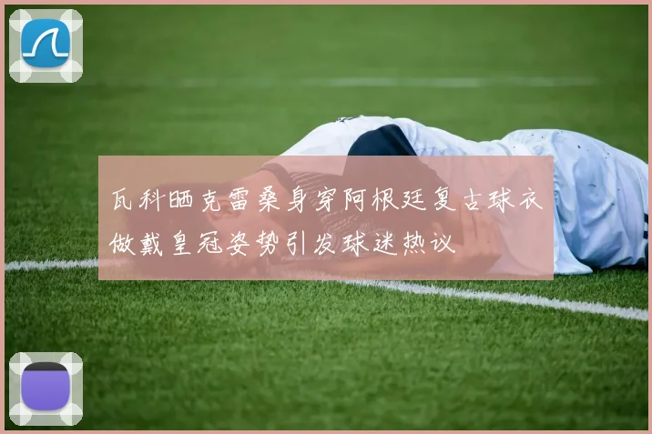 瓦科晒克雷桑身穿阿根廷复古球衣做戴皇冠姿势引发球迷热议