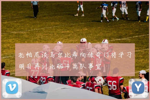 孔帕尼谈乌尔比希向传奇门将学习明日再讨论磁卡离队事宜