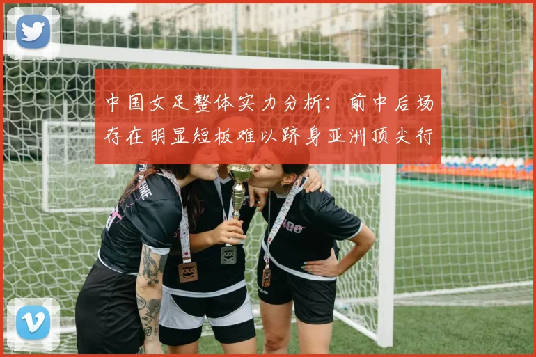 中国女足整体实力分析：前中后场存在明显短板难以跻身亚洲顶尖行列