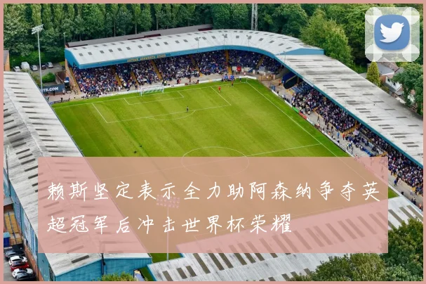 赖斯坚定表示全力助阿森纳争夺英超冠军后冲击世界杯荣耀