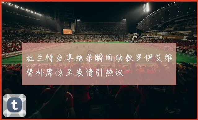 杜兰特分享绝杀瞬间助教罗伊艾维替补席惊呆表情引热议