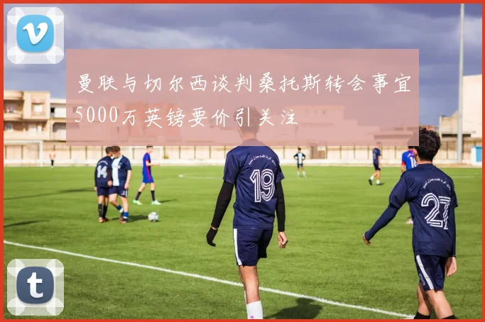 曼联与切尔西谈判桑托斯转会事宜5000万英镑要价引关注