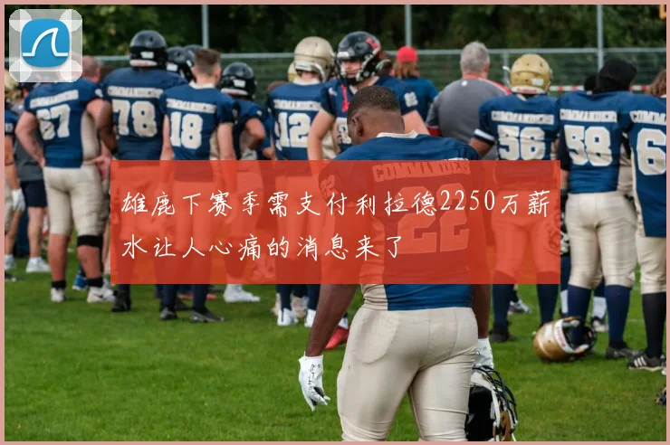 雄鹿下赛季需支付利拉德2250万薪水让人心痛的消息来了