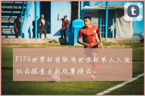 FIFA世界杯将取消世俱杯单人入场仪式探索全新观赛模式