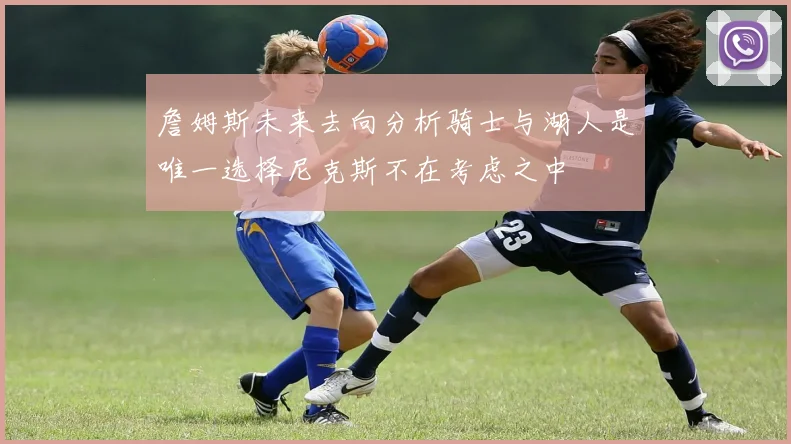 詹姆斯未来去向分析骑士与湖人是唯一选择尼克斯不在考虑之中