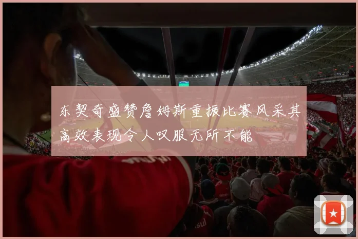 东契奇盛赞詹姆斯重振比赛风采其高效表现令人叹服无所不能