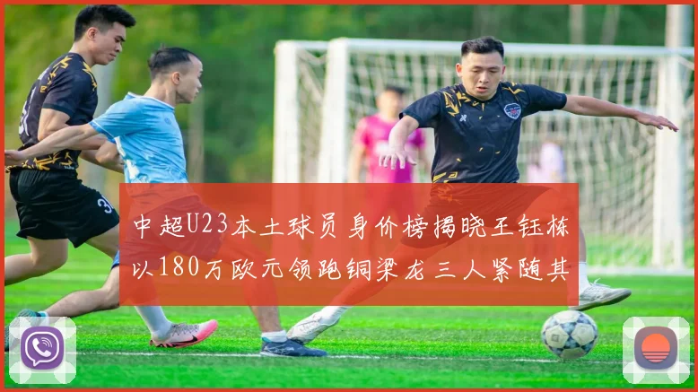 中超U23本土球员身价榜揭晓王钰栋以180万欧元领跑铜梁龙三人紧随其后