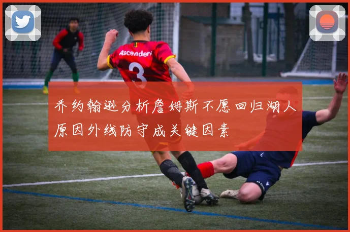乔约翰逊分析詹姆斯不愿回归湖人原因外线防守成关键因素