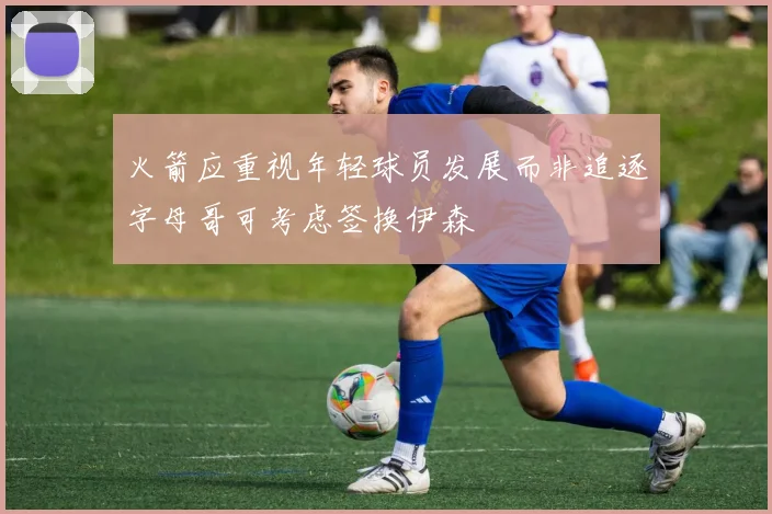 火箭应重视年轻球员发展而非追逐字母哥可考虑签换伊森