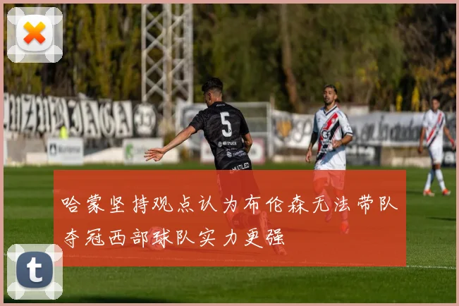 哈蒙坚持观点认为布伦森无法带队夺冠西部球队实力更强