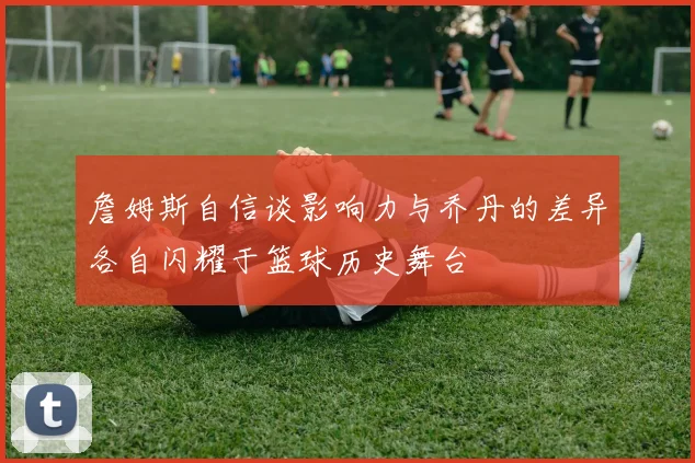 詹姆斯自信谈影响力与乔丹的差异各自闪耀于篮球历史舞台