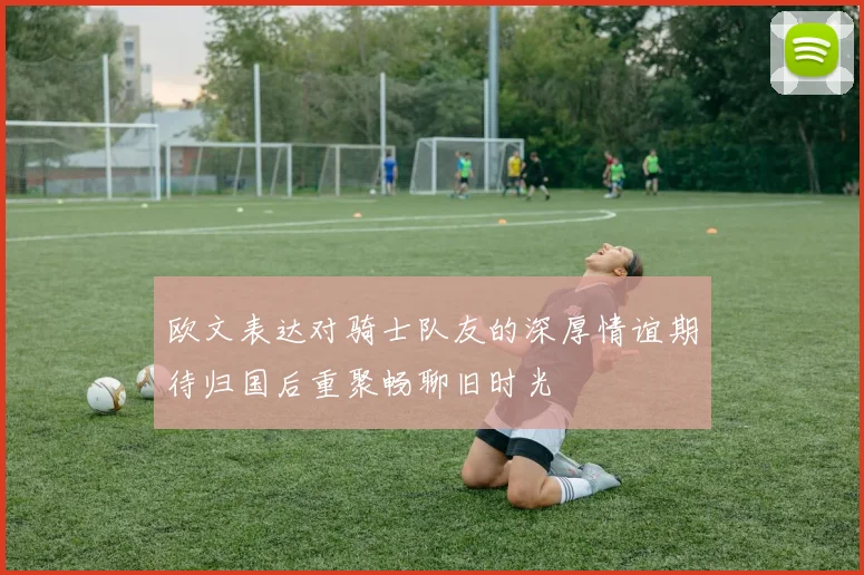 欧文表达对骑士队友的深厚情谊期待归国后重聚畅聊旧时光