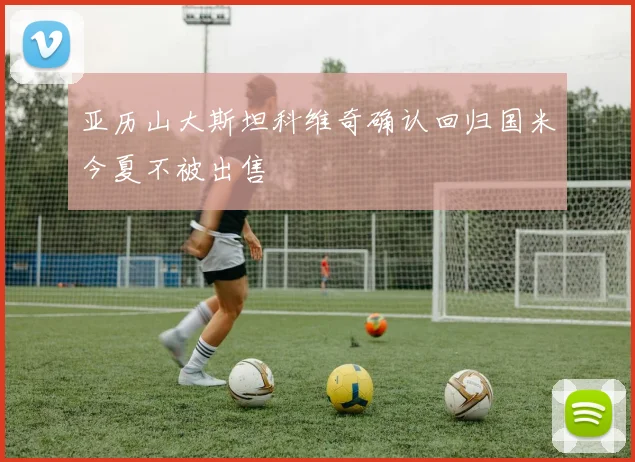亚历山大斯坦科维奇确认回归国米今夏不被出售