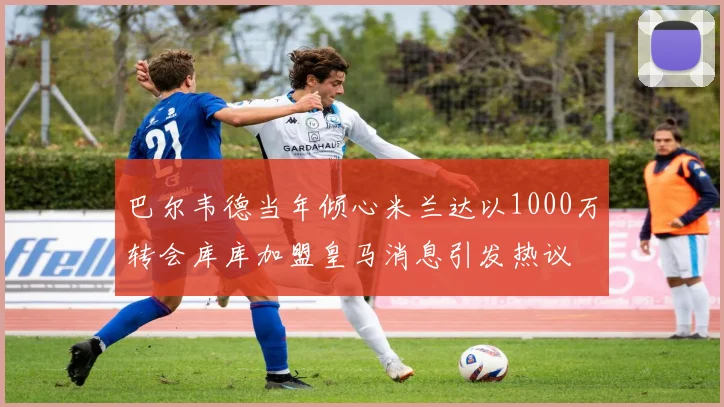 巴尔韦德当年倾心米兰达以1000万转会库库加盟皇马消息引发热议